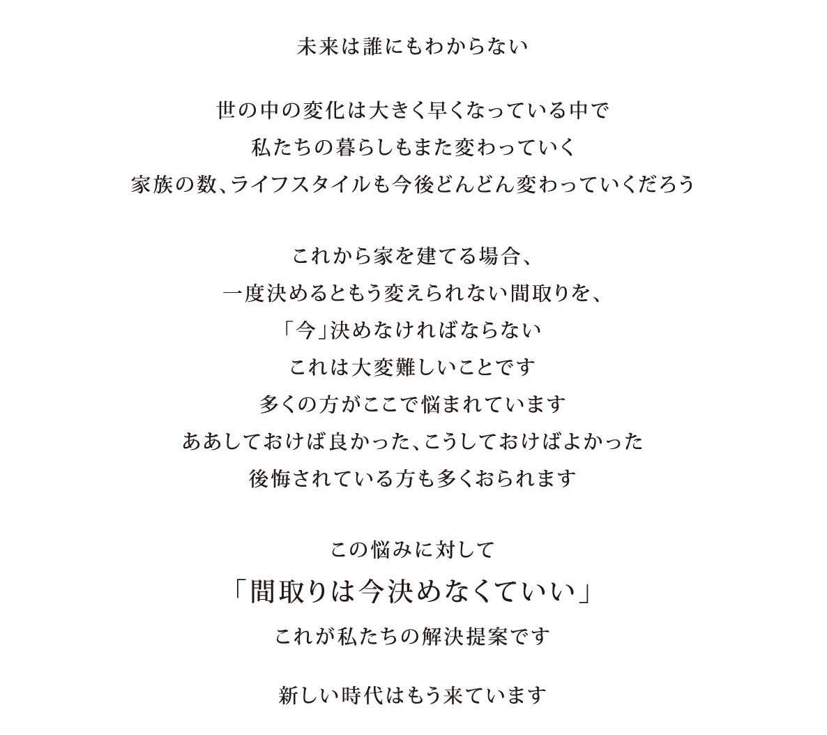 未来は誰にもわからない 世の中の変化は大きく早くなっている中で私たちの暮らしもまた変わっていく 家族の数、ライフスタイルも今後どんどん変わっていくだろう。これから家を建てる場合、一度決めるともう変えられない間取りを、「今」決めなければならない これは大変難しいことです 多くの方がここで悩まれています ああしておけば良かった、こうしておけばよかった 後悔されている方も多くおられます。この悩みに対して「間取りは今決めなくていい」これが私たちの解決提案です。新しい時代はもう来ています