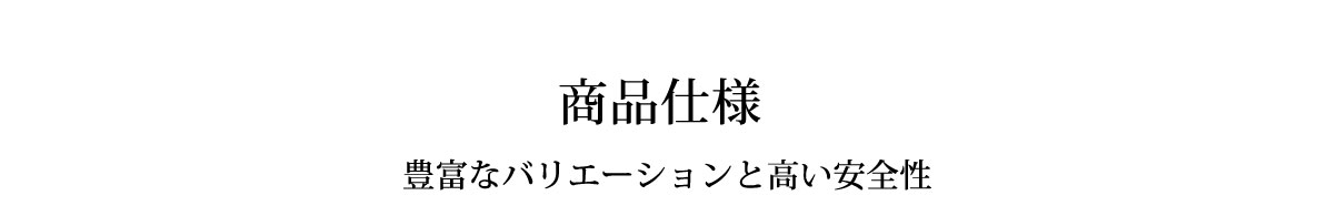 商品仕様 豊富なバリエーションと高い安全性