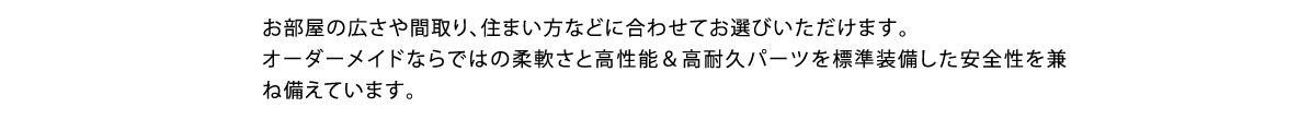 お部屋の広さや間取り、住まい方などに合わせてお選びいただけます。オーダーメイドならではの柔軟さと高性能＆高耐久パーツを標準装備した安全性を兼ね備えています。